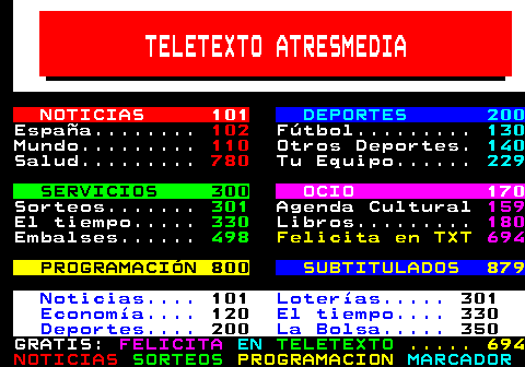 100.27. TELETEXTO ATRESMEDIA. NOTICIAS 101. DEPORTES 200. España. 102. Fútbol. 130. Mundo. 110. Otros Deportes. 140. Salud. 780. Tu Equipo. 229. SERVICIOS 300. OCIO 170. Sorteos. 301. Agenda Cultural. 159. El tiempo. 330. Libros. 180. Embalses. 498. Felicita en TXT. 694. PROGRAMACIÓN 800. SUBTITULADOS 879. Noticias. 101. Loterías. 301. Economía. 120. El tiempo. 330. Deportes. 200. La Bolsa. 350. GRATIS:. FELICITA. EN. TELETEXTO. . 694.