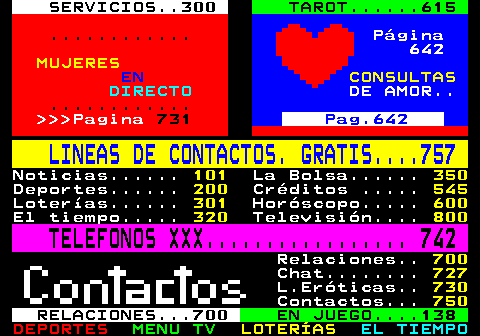 100.31. SERVICIOS. 300. TAROT. 615. . Página 642. MUJERES. EN. CONSULTAS. DIRECTO. DE AMOR. . Pagina. 731. Pag.642. LINEAS DE CONTACTOS. GRATIS. 757. Noticias. 101. La Bolsa. 350. Deportes. 200. Créditos . 545. Loterías. 301. Horóscopo. 600. El tiempo. 320. Televisión. 800. TELEFONOS XXX. 742. Relaciones. 700. Chat. 727. L.Eróticas. 730. Contactos. 750. RELACIONES. 700. EN JUEGO. 138.