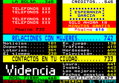 100.32. LA BOLSA. 345. CRÉDITOS. 545. TELEFONOS XXX TELEFONOS XXX. ESPERANZA GARCIA. TELEFONOS XXX TELEFONOS XXX SOLO AHORA 10. MINUTOS GRATIS. Página 732. Página. 616. RELACIONES CON MUJERES. 742. Noticias. 101. En juego. 138. Deportes. 200. Tráfico. 410. Loterías. 301. Horóscopo. 600. El tiempo. 320. Televisión. 800. CONTACTOS EN TU CIUDAD. 733. Laura. 641. Isabel. 642. Los mejores. 643. Fechas exactas. 644. ADSL FIBRA. 460. SUBTITULADO.879.
