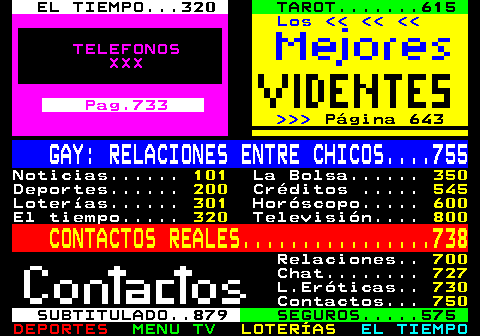 100.33. EL TIEMPO. 320. TAROT. 615. Los. TELEFONOS XXX. Pag.733. Página 643. GAY: RELACIONES ENTRE CHICOS. 755. Noticias. 101. La Bolsa. 350. Deportes. 200. Créditos . 545. Loterías. 301. Horóscopo. 600. El tiempo. 320. Televisión. 800. CONTACTOS REALES. 738. Relaciones. 700. Chat. 727. L.Eróticas. 730. Contactos. 750. SUBTITULADO. 879. SEGUROS. 575.