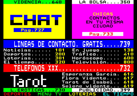 100.34. VIDENCIA. 640. LA BOLSA. 350. CHICAS. CONTACTOS EN TU MISMA CIUDAD. Pag.727. Pag.733. LINEAS DE CONTACTO. GRATIS. 739. Noticias. 101. En juego. 138. Deportes. 200. Tráfico. 410. Loterías. 301. Horóscopo. 600. El tiempo. 320. Televisión. 800. TELEFONOS XXX. 732. Esperanza García. 616. Flora Vidente. 617. Tarot de Isabel. 618. Selene vidente. 619. L.ERÓTICAS. 730. PUBLICIDAD. 399.