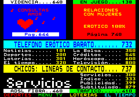 100.35. VIDENCIA. 640. EN JUEGO. 138. ♪ CONSULTAS. RELACIONES. AMOR. CON MUJERES. ♪ ♪ ♪. EROTICO 100%. ♪. Pag.644. Página 740. TELEFONO ERÓTICO BARATO. 732. Noticias. 101. La Bolsa. 350. Deportes. 200. Créditos . 545. Loterías. 301. Horóscopo. 600. El tiempo. 320. Televisión. 800. CHICOS: LINEAS DE CONTACTO. 737. Servicios. 300. Indice. 333. Publicidad. 399. Subtitulado. 879. ADSL FIBRA. 460. TRÁFICO. 410.
