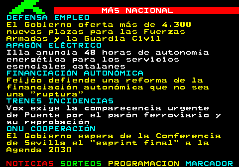 108.1. MÁS NACIONAL. SOCIEDAD INMIGRACIÓN. Canarias expresa su decepción tras la sectorial de Infancia que acaba sin acuerdos. OPERACIÓN CATALUÑA. Artur Mas se querellará contra las cúpulas de Interior y del PP por la operación Cataluña. TRENES INCIDENCIAS. Puente apunta a la voluntad deliberada de causar un daño en el robo de cable en el AVE. APAGÓN ELÉCTRICO. El PP pide mañana en el Congreso un plan de Seguridad de Suministro que reclama desde 2024. ISRAEL PALESTINA. España pedirá a la UE que intervenga para romper el bloqueo de la ayuda en Gaza.
