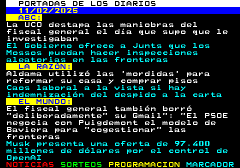 109.1. PORTADAS DE LOS DIARIOS. 11 02 2025. ABC:. La UCO destapa las maniobras del fiscal general el día que supo que le investigaban. El Gobierno ofrece a Junts que los Mossos puedan hacer inspecciones aleatorias en las fronteras. LA RAZÓN:. Aldama utilizó las mordidas para reformar su casa y comprar pisos. Caos laboral a la vista si hay indemnización del despido a la carta. EL MUNDO:. El fiscal general también borró deliberadamente su Gmail : El PSOE negocia con Puigdemont el modelo de Baviera para cogestionar las fronteras. Musk presenta una oferta de 97.400 millones de dólares por el control de OpenAI.