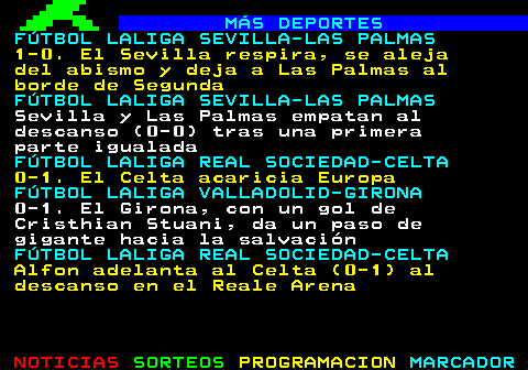 136.1. MÁS DEPORTES. FÚTBOL LALIGA SEVILLA-LAS PALMAS. Sevilla y Las Palmas empatan al descanso (0-0) tras una primera parte igualada. FÚTBOL LALIGA REAL SOCIEDAD-CELTA. 0-1. El Celta acaricia Europa. FÚTBOL LALIGA VALLADOLID-GIRONA. 0-1. El Girona, con un gol de Cristhian Stuani, da un paso de gigante hacia la salvación. FÚTBOL LALIGA REAL SOCIEDAD-CELTA. Alfon adelanta al Celta (0-1) al descanso en el Reale Arena. FÚTBOL LALIGA SEVILLA-LAS PALMAS. Lokonga y Sow, novedades en el Sevilla y los exsevillistas Campaña y Sandro, en Las Palmas.