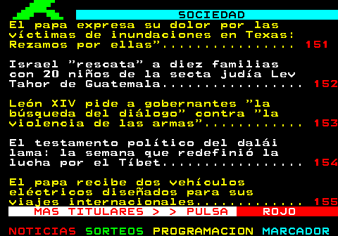 150.1. SOCIEDAD. Miles de personas recorren el centro de Madrid en la marcha del Orgullo 2025. 151. Sabucedo rapa a sus primeros caballos salvajes en una tradición centenaria en Galicia. 152. Tres fallecidos en accidentes de tráfico en las primeras horas de la operación salida. 153. Netanyahu condena los ataques antisemitas de Melbourne y llama a juzgar a los causantes. 154. Cientos de personas se manifiestan en Lisboa por paz en Medio Oriente y ayuda a Palestina. 155. MAS TITULARES PULSA. ROJO.