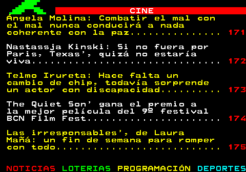 170.1. CINE. Ángela Molina: Combatir el mal con el mal nunca conducirá a nada coherente con la paz. 171. Nastassja Kinski: Si no fuera por Paris, Texas , quizá no estaría viva. 172. Telmo Irureta: Hace falta un cambio de chip, todavía sorprende un actor con discapacidad. 173. The Quiet Son gana el premio a la mejor película del 9º festival BCN Film Fest. 174. Las irresponsables , de Laura Mañá: un fin de semana para romper con todo. 175.