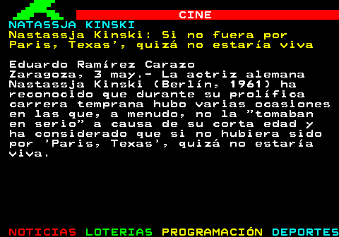172.1. CINE. NATASSJA KINSKI. Nastassja Kinski: Si no fuera por Paris, Texas , quizá no estaría viva. Eduardo Ramírez Carazo Zaragoza, 3 may.- La actriz alemana Nastassja Kinski (Berlín, 1961) ha reconocido que durante su prolífica carrera temprana hubo varias ocasiones en las que, a menudo, no la “tomaban en serio” a causa de su corta edad y ha considerado que si no hubiera sido por Paris, Texas , quizá no estaría viva.