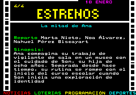 177.4. 10 ENERO. 4 4. La mitad de Ana. Reparto. Marta Nieto, Noa Álvarez, Nahuel Pérez Biscayart. Sinopsis:. Ana compagina su trabajo de vigilante de sala en un museo con el cuidado de Son, su hija de ocho años. Separada desde hace tiempo, su rutina se rompe con el inicio del curso escolar cuando Son inicia una exploración de identidad.