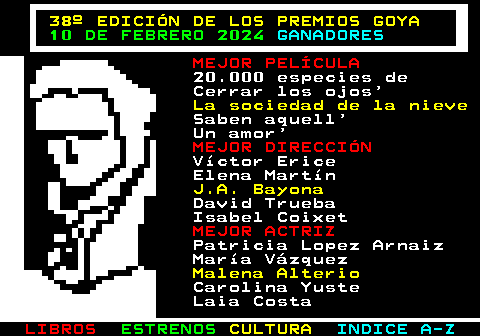 178.1. 38º EDICIÓN DE LOS PREMIOS GOYA. 10 DE FEBRERO 2024. GANADORES. MEJOR PELÍCULA. 20.000 especies de Cerrar los ojos. La sociedad de la nieve. Saben aquell Un amor. MEJOR DIRECCIÓN. Víctor Erice Elena Martín. J.A. Bayona. David Trueba Isabel Coixet. MEJOR ACTRIZ. Patricia Lopez Arnaiz María Vázquez. Malena Alterio. Carolina Yuste Laia Costa.