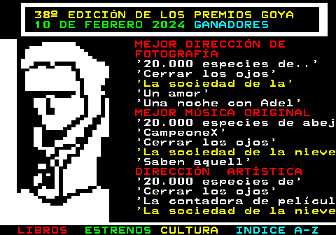 178.7. 38º EDICIÓN DE LOS PREMIOS GOYA. 10 DE FEBRERO 2024. GANADORES. MEJOR DIRECCIÓN DE FOTOGRAFÍA. 20.000 especies de. Cerrar los ojos. La sociedad de la. Un amor Una noche con Adel. MEJOR MÚSICA ORIGINAL. 20.000 especies de abej CampeoneX Cerrar los ojos. La sociedad de la nieve. Saben aquell. DIRECCIÓN ARTÍSTICA. 20.000 especies de Cerrar los ojos La contadora de películ. La sociedad de la nieve.