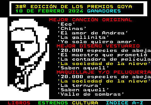 178.8. 38º EDICIÓN DE LOS PREMIOS GOYA. 10 DE FEBRERO 2024. GANADORES. MEJOR CANCIÓN ORIGINAL. Eco Chinas El amor de Andrea La gallinita Yo solo quiero amor. MEJOR DISEÑO VESTUARIO. 20.000 especies de abeja El maestro que prometió La contadora de película. La sociedad de la nieve. Saben aquell. MAQUILLAJE Y O PELUQUERÍA. 20.000 especies de abeja. La sociedad de la nieve. La ternura Saben aquell Valle de sombras.