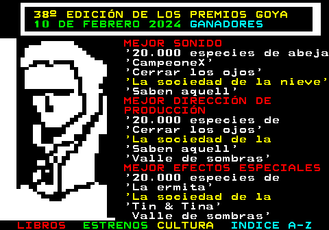 178.9. 38º EDICIÓN DE LOS PREMIOS GOYA. 10 DE FEBRERO 2024. GANADORES. MEJOR SONIDO. 20.000 especies de abeja CampeoneX Cerrar los ojos. La sociedad de la nieve. Saben aquell. MEJOR DIRECCIÓN DE PRODUCCIÓN. 20.000 especies de Cerrar los ojos. La sociedad de la. Saben aquell Valle de sombras. MEJOR EFECTOS ESPECIALES. 20.000 especies de La ermita. La sociedad de la. Tin & Tina Valle de sombras.