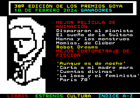 178.10. 38º EDICIÓN DE LOS PREMIOS GOYA. 10 DE FEBRERO 2024. GANADORES. MEJOR PELÍCULA DE ANIMACIÓN. Dispararon al pianista El sueño de la Sultana Hanna y los monstruos Momias, de Cleber. Robot Dreams. MEJOR CORTOMETRAJE DE FICCIÓN. Aunque es de noche. Carta a mi madre para Cuentas divinas La loca y el feminista París 70.