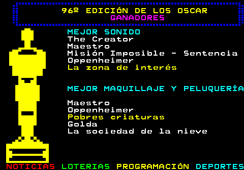 179.9. 96º EDICIÓN DE LOS OSCAR. GANADORES. MEJOR SONIDO. The Creator Maestro Misión Imposible - Sentencia Oppenheimer. La zona de interés. MEJOR MAQUILLAJE Y PELUQUERÍA. Maestro Oppenheimer. Pobres criaturas. Golda La sociedad de la nieve.