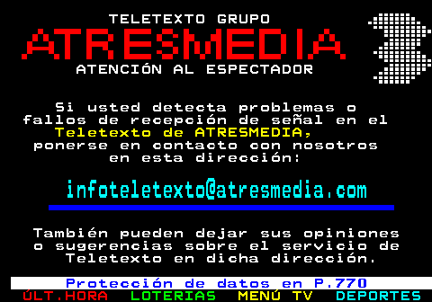 197.1. TELETEXTO GRUPO ATENCIÓN AL ESPECTADOR Si usted detecta problemas o fallos de recepción de señal en el. Teletexto de ATRESMEDIA,. ponerse en contacto con nosotros en esta dirección:. infoteletexto@atresmedia.com. También pueden dejar sus opiniones o sugerencias sobre el servicio de Teletexto en dicha dirección. Protección de datos en P.770.