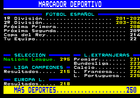 200.1. MARCADOR DEPORTIVO. FÚTBOL ESPAÑOL. 1º División. 201-202. 2º División. 203-204. Próxima Primera. 208. Próxima Segunda. 209 Copa del Rey. 214 Tu Equipo. 22. SELECCIÓN L.EXTRANJERAS. Nations League. 295. Premier. 221. Bundesliga. 222. LIGA CAMPEONES. Calcio. 223. Resultados. 215. L. Francesa. 224. L. Portuguesa. 225. EUROPA L. Resultados. 218. MÁS DEPORTES. 250.
