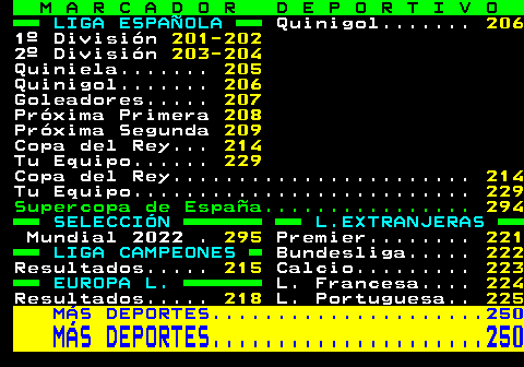 200.3. M A R C A D O R D E P O R T I V O. LIGA ESPAÑOLA. Quinigol. 206. 1º División. 201-202. 2º División. 203-204. Quiniela. 205. Quinigol. 206. Goleadores. 207. Próxima Primera. 208. Próxima Segunda. 209. Copa del Rey. 214. Tu Equipo. 229. Copa del Rey. 214. Tu Equipo. 229. Supercopa de España. 294. SELECCIÓN L.EXTRANJERAS. Mundial 2022 . 295. Premier. 221. LIGA CAMPEONES. Bundesliga. 222. Resultados. 215. Calcio. 223. EUROPA L. L. Francesa. 224. Resultados. 218. L. Portuguesa. 225. MÁS DEPORTES. 250. MÁS DEPORTES. 250.