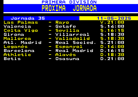 208.1. PRIMERA DIVISIÓN. PROXIMA JORNADA. Jornada 35. 11-05-2025. Las Palmas - Rayo V.21:00. Valencia - Getafe S.14:00. Celta Vigo - Sevilla S.16:15. Girona - Villarreal S.18:30. Mallorca - Valladolid S.18:30. Atl. Madrid - Real Socied. S.21:00. Leganés - Espanyol D.14:00. Barcelona - Real Madrid D.16:15. Athletic - Alavés D.18:30. Betis - Osasuna D.21:00.