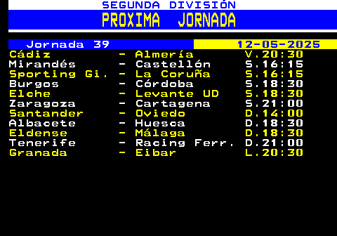 209.1. SEGUNDA DIVISIÓN. PROXIMA JORNADA. Jornada 39. 12-05-2025. Cádiz - Almería V.20:30. Mirandés - Castellón S.16:15. Sporting Gi. - La Coruña S.16:15. Burgos - Córdoba S.18:30. Elche - Levante UD S.18:30. Zaragoza - Cartagena S.21:00. Santander - Oviedo D.14:00. Albacete - Huesca D.18:30. Eldense - Málaga D.18:30. Tenerife - Racing Ferr. D.21:00. Granada - Eibar L.20:30.