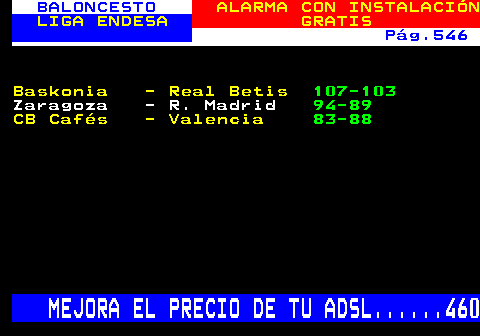 252.2. BALONCESTO. ALARMA CON INSTALACIÓN. LIGA ENDESA. GRATIS. Pág.546. Baskonia - Real Betis. 107-103. Zaragoza - R. Madrid. 94-89. CB Cafés - Valencia. 83-88. MEJORA EL PRECIO DE TU ADSL. 460.
