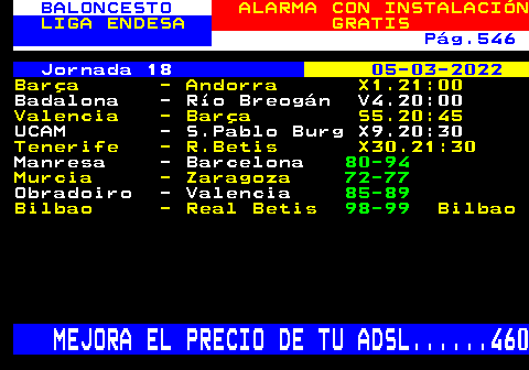 252.3. BALONCESTO. ALARMA CON INSTALACIÓN. LIGA ENDESA. GRATIS. Pág.546. Jornada 18. 05-03-2022. Barça - Andorra X1.21:00. Badalona - Río Breogán V4.20:00. Valencia - Barça S5.20:45. UCAM - S.Pablo Burg X9.20:30. Tenerife - R.Betis X30.21:30. Manresa - Barcelona. 80-94. Murcia - Zaragoza. 72-77. Obradoiro - Valencia. 85-89. Bilbao - Real Betis. 98-99. Bilbao. MEJORA EL PRECIO DE TU ADSL. 460.