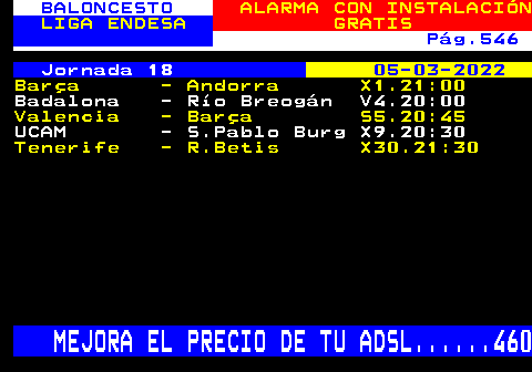 252.4. BALONCESTO. ALARMA CON INSTALACIÓN. LIGA ENDESA. GRATIS. Pág.546. Jornada 18. 05-03-2022. Barça - Andorra X1.21:00. Badalona - Río Breogán V4.20:00. Valencia - Barça S5.20:45. UCAM - S.Pablo Burg X9.20:30. Tenerife - R.Betis X30.21:30. MEJORA EL PRECIO DE TU ADSL. 460.