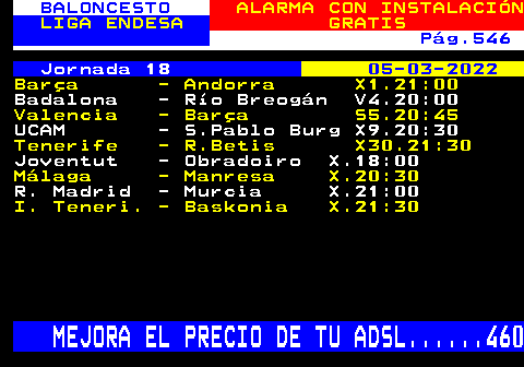 252.13. BALONCESTO. ALARMA CON INSTALACIÓN. LIGA ENDESA. GRATIS. Pág.546. Jornada 18. 05-03-2022. Barça - Andorra X1.21:00. Badalona - Río Breogán V4.20:00. Valencia - Barça S5.20:45. UCAM - S.Pablo Burg X9.20:30. Tenerife - R.Betis X30.21:30. Joventut - Obradoiro X.18:00. Málaga - Manresa X.20:30. R. Madrid - Murcia X.21:00. I. Teneri. - Baskonia X.21:30. MEJORA EL PRECIO DE TU ADSL. 460.