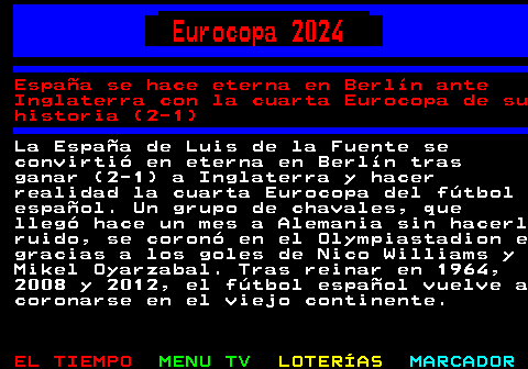 293.1. Eurocopa 2024. España se hace eterna en Berlín ante Inglaterra con la cuarta Eurocopa de su historia (2-1). La España de Luis de la Fuente se convirtió en eterna en Berlín tras ganar (2-1) a Inglaterra y hacer realidad la cuarta Eurocopa del fútbol español. Un grupo de chavales, que llegó hace un mes a Alemania sin hacerl ruido, se coronó en el Olympiastadion e gracias a los goles de Nico Williams y Mikel Oyarzabal. Tras reinar en 1964, 2008 y 2012, el fútbol español vuelve a coronarse en el viejo continente.