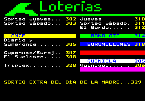 301.1. Sorteo Jueves. 302. Jueves. 310. Sorteo Sábado. 303. Sorteo Sábado. 311. El Gordo. 312. ONCE. BONOLOTO 314. Diario y Superonce. 305. EUROMILLONES. 318. Cuponazo Euroj. 307. El Sueldazo. 308. QUINIELA 205. Triplex. 328. Quinigol. 206 SORTEO EXTRA DEL DÍA DE LA MADRE. 329.