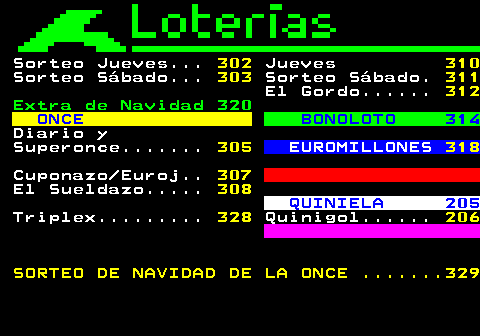 301.3. Sorteo Jueves. 302. Jueves. 310. Sorteo Sábado. 303. Sorteo Sábado. 311. El Gordo. 312. Extra de Navidad 320. ONCE. BONOLOTO 314. Diario y Superonce. 305. EUROMILLONES. 318. Cuponazo Euroj. 307. El Sueldazo. 308. QUINIELA 205. Triplex. 328. Quinigol. 206 SORTEO DE NAVIDAD DE LA ONCE . 329.