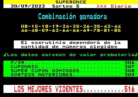 305.2. SUPERONCE. 30 09 2023 Sorteo 5. Diario. Combinación ganadora. 08-15-18-19-24-25-26-35-42-44 46-48-59-62-64-66-69-78-81-85. El escrutinio dependerá de la cantidad de números elegidos. ♪Los datos carecen de valor probatorio♪. 7 39. 306 CUPONAZO. 307 SUPER CUPÓN DOMINGOS. 308 SORTEOS ANTERIORES. 309. LOS MEJORES VIDENTES. 516.
