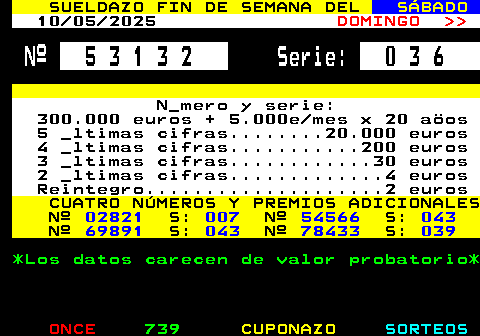 308.1. SUELDAZO FIN DE SEMANA DEL. SÁBADO. 03 05 2025. DOMINGO. Nº. 6 7 2 9 3. Serie:. 0 5 1. N_mero y serie: 300.000 euros + 5.000e mes x 20 aöos 5 _ltimas cifras. 20.000 euros 4 _ltimas cifras. 200 euros 3 _ltimas cifras. 30 euros 2 _ltimas cifras. 4 euros Reintegro. 2 euros. CUATRO NÚMEROS Y PREMIOS ADICIONALES Nº. 20206. S:. 042. Nº. 76724. S:. 034. Nº. 83704. S:. 030. Nº. 93542. S:. 005. *Los datos carecen de valor probatorio*.