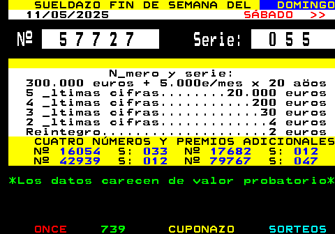 308.2. SUELDAZO FIN DE SEMANA DEL. DOMINGO. 04 05 2025. SÁBADO. Nº. 5 5 4 3 9. Serie:. 0 4 1. N_mero y serie: 300.000 euros + 5.000e mes x 20 aöos 5 _ltimas cifras. 20.000 euros 4 _ltimas cifras. 200 euros 3 _ltimas cifras. 30 euros 2 _ltimas cifras. 4 euros Reintegro. 2 euros. CUATRO NÚMEROS Y PREMIOS ADICIONALES Nº. 26063. S:. 002. Nº. 59676. S:. 012. Nº. 66446. S:. 006. Nº. 97287. S:. 046. *Los datos carecen de valor probatorio*.