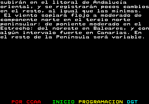 331.2. subirán en el litoral de Andalucíaoriental, y se registrarán pocos cambiosen el resto, al igual que las mínimas. El viento soplará flojo a moderado decomponente norte en el tercio nortepeninsular; de poniente moderado en elEstrecho; del noreste en Baleares, y conalgún intervalo fuerte en Canarias. Enel resto de la Península será variable.