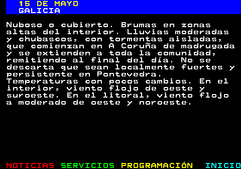 333.1. 14 DE MAYO. GALICIA. Nuboso o cubierto. Brumas en zonas altas del interior. Lluvias moderadas y chubascos, con tormentas aisladas, que comienzan en A Coruña de madrugada y se extienden a toda la comunidad, remitiendo al final del día. No se descarta que sean localmente fuertes y persistente en Pontevedra. Temperaturas con pocos cambios. En el interior, viento flojo de oeste y suroeste. En el litoral, viento flojo a moderado de oeste y noroeste.