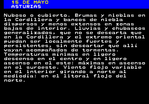 334.1. 15 DE MAYO. ASTURIAS. Nuboso o cubierto. Brumas y nieblas en la Cordillera y bancos de niebla dispersos y menos extensos en zonas bajas de interior. Lluvias y chubascos generalizados, que no se descarta que en la Cordillera y el extremo oriental puedan ser localmente fuertes y persistentes, sin descartar que allí vayan acompañados de tormentas. Temperaturas mínimas en ligero descenso en el centro y en ligero ascenso en el este; máximas en ascenso en el suroeste. Viento flojo variable en el interior girando a norte al mediodía; en el litoral flojo del norte.