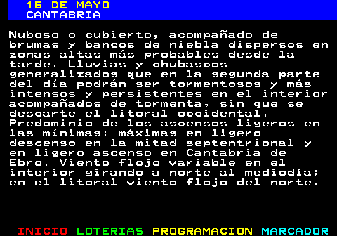 335.1. 15 DE MAYO. CANTABRIA. Nuboso o cubierto, acompañado de brumas y bancos de niebla dispersos en zonas altas más probables desde la tarde. Lluvias y chubascos generalizados que en la segunda parte del día podrán ser tormentosos y más intensos y persistentes en el interior acompañados de tormenta, sin que se descarte el litoral occidental. Predominio de los ascensos ligeros en las mínimas; máximas en ligero descenso en la mitad septentrional y en ligero ascenso en Cantabria de Ebro. Viento flojo variable en el interior girando a norte al mediodía; en el litoral viento flojo del norte.