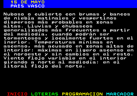 336.1. 15 DE MAYO. PAÍS VASCO. Nuboso o cubierto con brumas y bancos de niebla matinales y vespertinos dispersos más probables en zonas altas. Lluvias y chubascos generalizados más frecuentes a partir del mediodía, cuando podrán ser tormentosos y localmente fuertes en el inerior. Temperaturas mínimas en ascenso, más acusado en zonas altas de interior; máximas en ligero ascenso en el noroeste y sin cambios en el resto. Viento flojo variable en el interior girando a norte al mediodía; en el litoral flojo del norte.