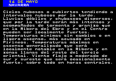 339.1. 14 DE MAYO. NAVARRA. Cielos nubosos o cubiertos tendiendo a intervalos nubosos por la tarde. Lluvias débiles y chubascos dispersos, que por la tarde serán más intensos y acompañados de tormenta y granizo que en la Ribera del Ebro y en el Centro pueden ser localmente fuertes. Temperaturas mínimas sin cambios o en ligero ascenso, más acusado en Pirineos. Temperaturas máximas en ascenso generalizado que será localmente notable en la Ribera y en zonas llanas del resto del tercio oriental. Viento flojo a moderado de sur y sureste que será ocasionalmente fuerte, sobre todo en horas centrales.