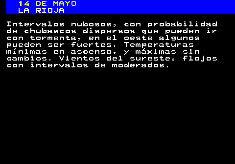340.1. 14 DE MAYO. LA RIOJA. Intervalos nubosos, con probabilidad de chubascos dispersos que pueden ir con tormenta, en el oeste algunos pueden ser fuertes. Temperaturas mínimas en ascenso, y máximas sin cambios. Vientos del sureste, flojos con intervalos de moderados.