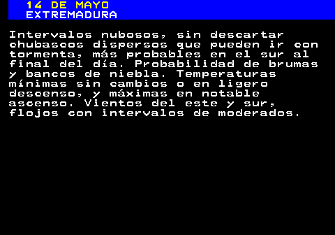 342.1. 14 DE MAYO. EXTREMADURA. Intervalos nubosos, sin descartar chubascos dispersos que pueden ir con tormenta, más probables en el sur al final del día. Probabilidad de brumas y bancos de niebla. Temperaturas mínimas sin cambios o en ligero descenso, y máximas en notable ascenso. Vientos del este y sur, flojos con intervalos de moderados.