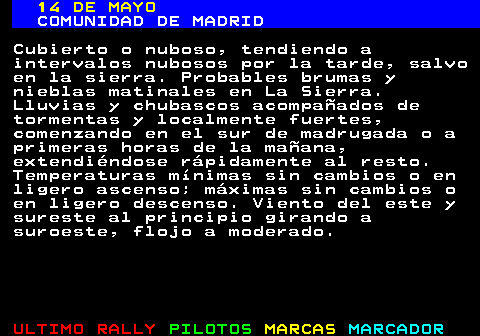 343.1. 14 DE MAYO. COMUNIDAD DE MADRID. Cubierto o nuboso, tendiendo a intervalos nubosos por la tarde, salvo en la sierra. Probables brumas y nieblas matinales en La Sierra. Lluvias y chubascos acompañados de tormentas y localmente fuertes, comenzando en el sur de madrugada o a primeras horas de la mañana, extendiéndose rápidamente al resto. Temperaturas mínimas sin cambios o en ligero ascenso; máximas sin cambios o en ligero descenso. Viento del este y sureste al principio girando a suroeste, flojo a moderado.