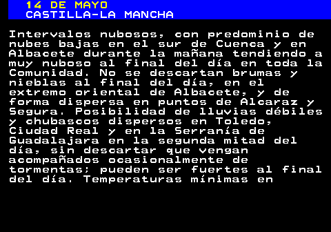 344.1. 14 DE MAYO. CASTILLA-LA MANCHA. Intervalos nubosos, con predominio de nubes bajas en el sur de Cuenca y en Albacete durante la mañana tendiendo a muy nuboso al final del día en toda la Comunidad. No se descartan brumas y nieblas al final del día, en el extremo oriental de Albacete, y de forma dispersa en puntos de Alcaraz y Segura. Posibilidad de lluvias débiles y chubascos dispersos en Toledo, Ciudad Real y en la Serranía de Guadalajara en la segunda mitad del día, sin descartar que vengan acompañados ocasionalmente de tormentas; pueden ser fuertes al final del día. Temperaturas mínimas en.