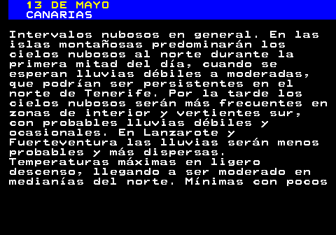 349.1. 13 DE MAYO. CANARIAS. Intervalos nubosos en general. En las islas montañosas predominarán los cielos nubosos al norte durante la primera mitad del día, cuando se esperan lluvias débiles a moderadas, que podrían ser persistentes en el norte de Tenerife. Por la tarde los cielos nubosos serán más frecuentes en zonas de interior y vertientes sur, con probables lluvias débiles y ocasionales. En Lanzarote y Fuerteventura las lluvias serán menos probables y más dispersas. Temperaturas máximas en ligero descenso, llegando a ser moderado en medianías del norte. Mínimas con pocos.