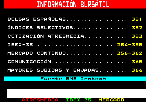 350.1. INFORMACIÓN BURSÁTIL. BOLSAS ESPAÑOLAS. 351. ÍNDICES SELECTIVOS. 352. COTIZACIÓN ATRESMEDIA. 353. IBEX-35 . 354-355. MERCADO CONTINUO. 356-362. COMUNICACIÓN. 365. MAYORES SUBIDAS Y BAJADAS. 366. Fuente BME Inntech.