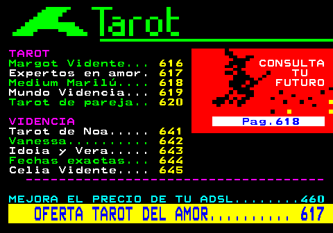 615.2. TAROT. Margot Vidente. 616. CONSULTA. Expertos en amor. 617. TU. Medium Marilú. 618. FUTURO. Mundo Videncia. 619. Tarot de pareja. 620. VIDENCIA. Pag.618. Tarot de Noa. 641. Vanessa. 642. Idoia y Vera. 643. Fechas exactas. 644. Celia Vidente. 645. ------------------------------------. MEJORA EL PRECIO DE TU ADSL. 460. OFERTA TAROT DEL AMOR. 617.