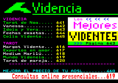 615.3. VIDENCIA. Los. Tarot de Noa. 641. Vanessa. 642. Idoia y Vera. 643. Fechas exactas. 644. Celia Vidente. 645. TAROT. Página 643. Margot Vidente. 616. Expertos en amor. 617. Medium Marilú. 618. Mundo Videncia. 619. Tarot de pareja. 620. ------------------------------------. MEJORA EL PRECIO DE TU ADSL. 460. Consultas online presenciales. 619.