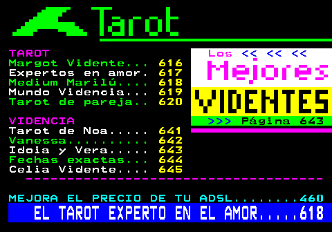 615.4. TAROT. Los. Margot Vidente. 616. Expertos en amor. 617. Medium Marilú. 618. Mundo Videncia. 619. Tarot de pareja. 620. VIDENCIA. Página 643. Tarot de Noa. 641. Vanessa. 642. Idoia y Vera. 643. Fechas exactas. 644. Celia Vidente. 645. ------------------------------------. MEJORA EL PRECIO DE TU ADSL. 460. EL TAROT EXPERTO EN EL AMOR. 618.