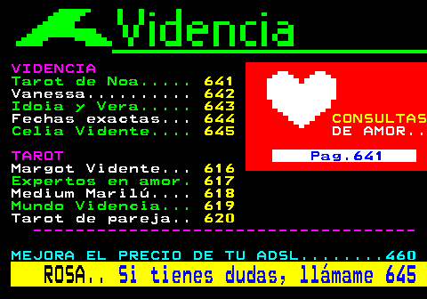 640.2. VIDENCIA. Tarot de Noa. 641. Vanessa. 642. Idoia y Vera. 643. Fechas exactas. 644. CONSULTAS. Celia Vidente. 645. DE AMOR. TAROT. Pag.641. Margot Vidente. 616. Expertos en amor. 617. Medium Marilú. 618. Mundo Videncia. 619. Tarot de pareja. 620. ------------------------------------. MEJORA EL PRECIO DE TU ADSL. 460. ROSA. Si tienes dudas, llámame 645.